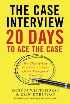 The Case Interview: 20 Days to Ace the Case: Your Day-By-Day Prep Course to Land a Job in Management Consulting by Erin Robinson, Destin Whitehurst