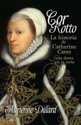 Cor Rotto: La Historia de Catherine Carey, Una Dama En La Corte by Adrienne Dillard