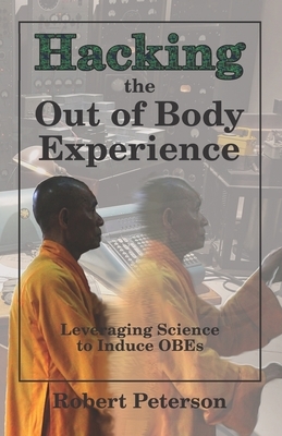 Hacking the Out of Body Experience: Leveraging Science to Induce OBEs by Robert Peterson
