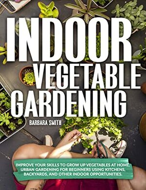 INDOOR VEGETABLE GARDENING: Improve your Skills to Grow Up Vegetables at Home. Urban Gardening for Beginners Using Kitchens, Backyards, and Other Indoor Opportunities. by Barbara Smith