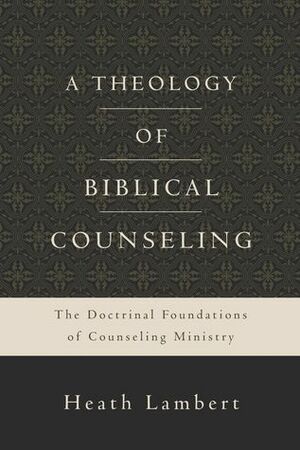 A Theology of Biblical Counseling: The Doctrinal Foundations of Counseling Ministry by Heath Lambert