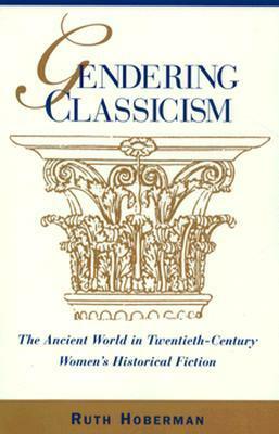 Gendering Classicism: The Ancient World in Twentieth-Century Women's Historical Fiction by Ruth Hoberman