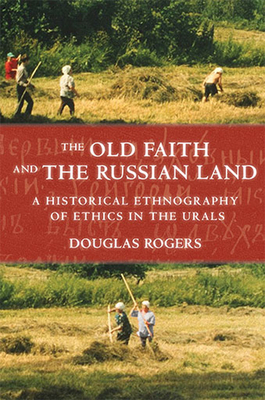 The Old Faith and the Russian Land: A Historical Ethnography of Ethics in the Urals by Douglas Rogers