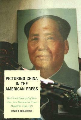 Picturing China in the American Press: The Visual Portrayal of Sino-American Relations in Time Magazine 1949-1973 by David D. Perlmutter