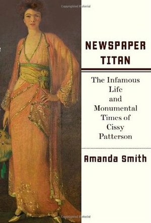 Newspaper Titan: The Infamous Life and Monumental Times of Cissy Patterson by Amanda Smith