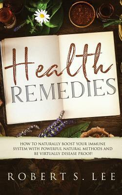Health Remedies: How to Naturally Boost Your Immune System with Powerful Natural Methods and be Virtually Disease Proof! by Robert Lee