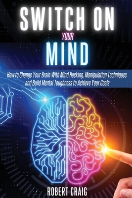 Switch On Your Mind: How to Change Your Brain with Mind Hacking, Manipulation Techniques and Build Mental Toughness to Achieve Your Goals by Robert Craig