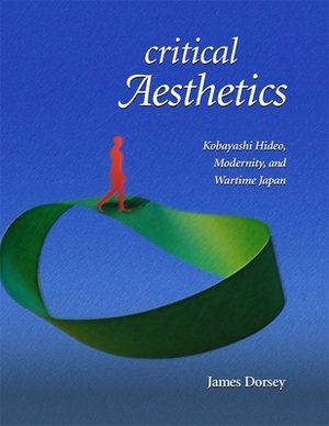 Critical Aesthetics: Kobayashi Hideo, Modernity, and Wartime Japan by James Dorsey