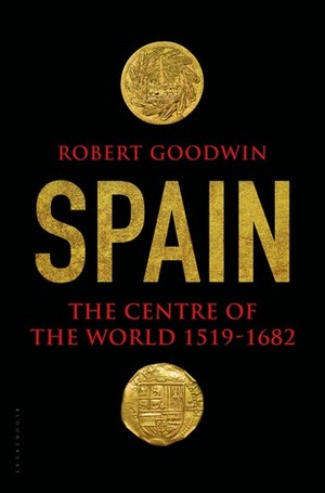 Spain: The Centre of the World 1519-1682 by Robert Goodwin