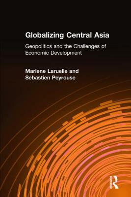 Globalizing Central Asia: Geopolitics and the Challenges of Economic Development by Marlene Laruelle, Sebastien Peyrouse