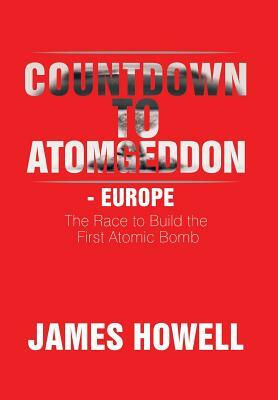 Countdown to Atomgeddon - Europe: The Race to Build the First Atomic Bomb by James Howell