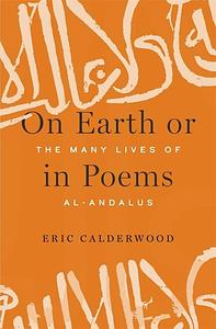 On Earth or in Poems: The Many Lives of al-Andalus by Eric Calderwood