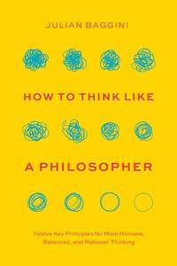 How to Think like a Philosopher: Twelve Key Principles for More Humane, Balanced, and Rational Thinking by Julian Baggini