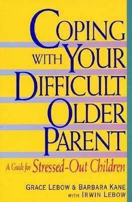 Coping with Your Difficult Older Parent: A Guide for Stressed Out Children by Irwin Lebow, Barbara Kane, Grace Lebow