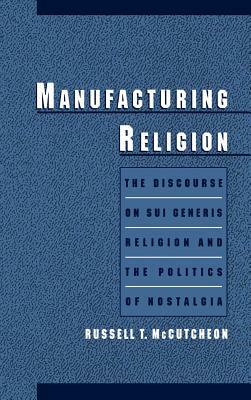Manufacturing Religion: The Discourse of Sui Generis Religion & the Politics of Nostalgia by Russell T. McCutcheon