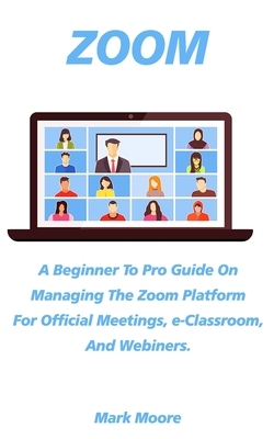 Zoom: A Beginner To Pro Guide On Managing The Zoom Platform For Official Meeting, e-Classroom, and Webiners. by Mark Moore