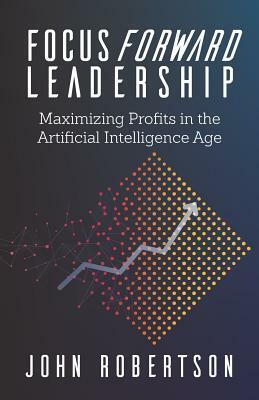 Focus Forward Leadership: Maximizing Profits in the Artificial Intelligence Age by John Robertson