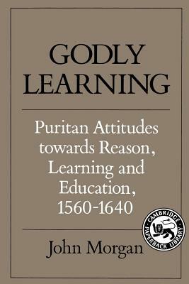 Godly Learning: Puritan Attitudes Towards Reason, Learning and Education, 1560 1640 by John Morgan