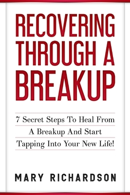 Recovering Through A Breakup: 7 Secret Steps To Heal From A Breakup And Start Tapping Into Your New Life! by Mary Richardson