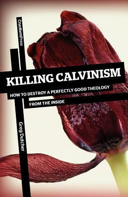 Killing Calvinism: How to Destroy a Perfectly Good Theology from the Inside by Greg Dutcher