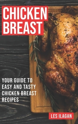 Chicken Breast: Your Guide To Easy And Tasty Chicken Breast Recipes by Les Ilagan