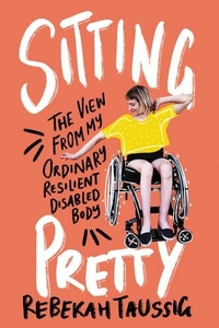 Sitting Pretty: The View from My Ordinary Resilient Disabled Body by Rebekah Taussig