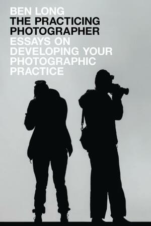 The Practicing Photographer: Essays on Developing Your Photographic Practice by Ben Long