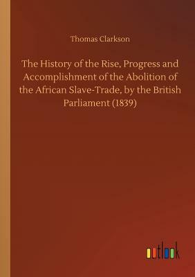 The History of the Rise, Progress and Accomplishment of the Abolition of the African Slave-Trade, by the British Parliament (1839) by Thomas Clarkson