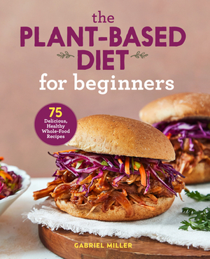 The Plant Based Diet for Beginners: 75 Delicious, Healthy Whole Food Recipes by Gabriel Miller