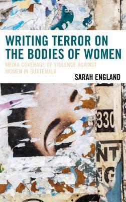 Writing Terror on the Bodies of Women: Media Coverage of Violence against Women in Guatemala by Sarah England