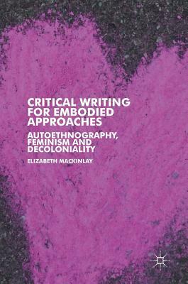 Critical Writing for Embodied Approaches: Autoethnography, Feminism and Decoloniality by Elizabeth Mackinlay