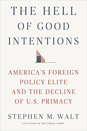 The Hell of Good Intentions: America's Foreign Policy Elite and the Decline of U.S. Primacy by Stephen M. Walt