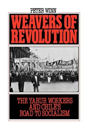 Weavers of Revolution: The Yarur Workers and Chile's Road to Socialism by Peter Winn