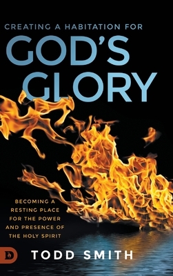 Creating a Habitation for God's Glory: Becoming a Resting Place for the Power and Presence of the Holy Spirit by Todd Smith