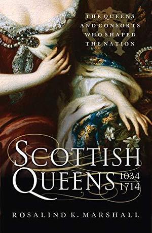 Scottish Queens, 1034 – 1714: The Queens and Consorts Who Shaped a Nation by Rosalind K. Marshall, Rosalind K. Marshall