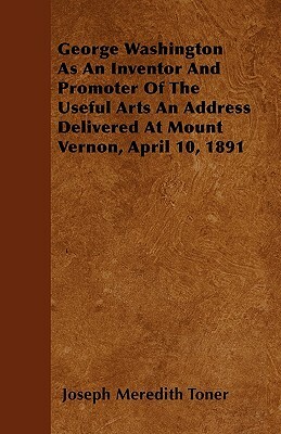 George Washington as an Inventor and Promoter of the Useful Arts an Address Delivered at Mount Vernon, April 10, 1891 by Joseph Meredith Toner