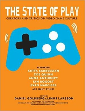 The State of Play: Creators and Critics on Video Game Culture by Cara Ellison, William Knoblauch, Linus Larsson, Ian Bogost, Katherine Cross, Zoë Quinn, Anita Sarkeesian, Ian Shanahan, Dan Golding, Evan Narcisse, David Johnston, Leigh Alexander, Hussein Ibrahim, Anna Anthropy, Merritt Kopas, Ola Wikander, Daniel Goldberg, Brendan Keogh