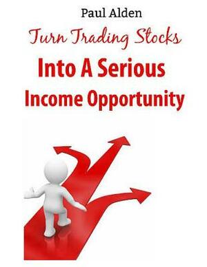 Turn Trading Stocks Into A Serious Income Opportunity: The Only Guide You need to Make Money Quick and Easy by Paul Alden