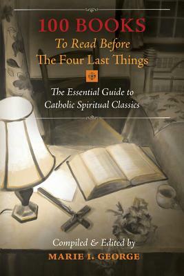 100 Books To Read Before The Four Last Things: The Essential Guide to Catholic Spiritual Classics by Marie I. George