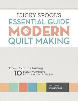 Lucky Spool's Essential Guide to Modern Quilt Making: From Color to Quilting: 10 Design Workshops by Your Favorite Teachers by Susanne Woods, Susanne Woods