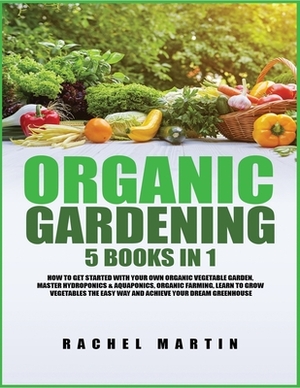 Organic Gardening: 5 Books in 1: How to Get Started with Your Own Organic Vegetable Garden, Master Hydroponics & Aquaponics, Learn to Gro by Rachel Martin