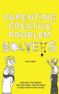 Parenting Creative Problem Solvers: Kids Are Little People with Big Ideas. They're Going to Need Them in the Future. by Matt Hart