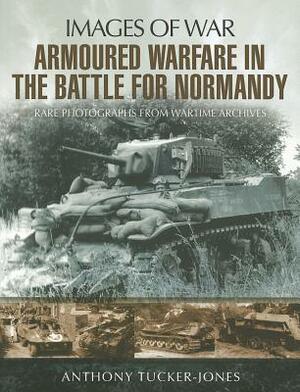 Armoured Warfare in the Battle for Normandy: Rare Photographs from Wartime Archives by Anthony Tucker-Jones