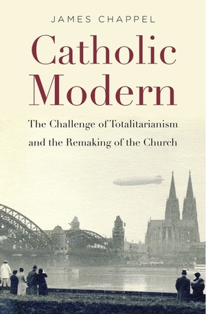 Catholic Modern: The Challenge of Totalitarianism and the Remaking of the Church by James Chappel