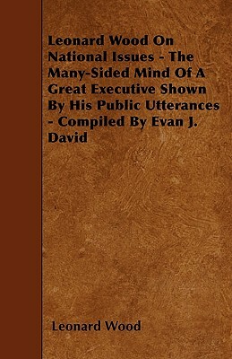 Leonard Wood On National Issues - The Many-Sided Mind Of A Great Executive Shown By His Public Utterances - Compiled By Evan J. David by Leonard Wood