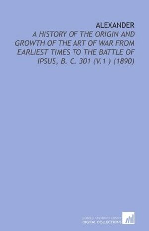 Alexander: A History of the Origin and Growth of the Art of War From Earliest Times to the Battle of Ipsus, B. C. 301 V.1 (1890) by Theodore Ayrault Dodge