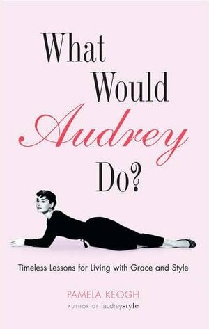 What Would Audrey Do?: Timeless Lessons for Living with Grace & Style: Timeless Lessons for Living with Grace and Style by Pamela Clarke Keogh