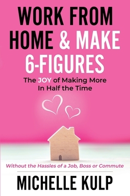 Work From Home & Make 6-Figures: The Joy of Making More In Half the Time (Without the Hassles of a Job, Boss or Commute) by Michelle Kulp