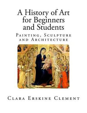 A History of Art for Beginners and Students: Painting, Sculpture and Architecture by Clara Erskine Clement