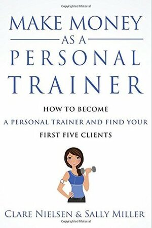 Make Money As A Personal Trainer: How To Become A Personal Trainer And Find Your First Five Clients by Clare Nielsen, Sally Miller